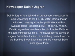 Newspaper Dainik Jagran
Dainik Jagran is a daily Hindi broadsheet newspaper in
India. According to the IRS Q2 2012, Dainik Jagran
ranks No. 1 among all Indian publications with an
Average Issue Readership (AIR) of 16.429 million.
Dainik Jagran has now been the No.1 Indian Daily for
the 23rd consecutive time. The newspaper is owned by
Jagran Prakashan Limited, a publishing house listed on
the Bombay Stock Exchange and the National Stock
Exchange of India.
 