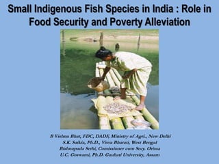 Small Indigenous Fish Species in India : Role in
Food Security and Poverty Alleviation
B Vishnu Bhat, FDC, DADF, Ministry of Agri., New Delhi
S.K. Saikia, Ph.D., Visva Bharati, West Bengal
Bishnupada Sethi, Comissioner cum Secy. Orissa
U.C. Goswami, Ph.D. Gauhati University, Assam
 