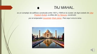 TAJ MAHAL.
es un complejo de edificios construido entre 1631 y 1648 en la ciudad ,de Agra estado de Uttar
Pradesh (India), a orillas del río Yamuna, construido
por el emperador musulmán Shah Jahan. Pero aquí vivía la reina.
