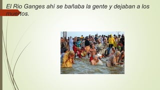 El Rio Ganges ahí se bañaba la gente y dejaban a los
muertos.