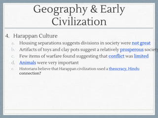 Geography & Early
Civilization
4. Harappan Culture
a. Housing separations suggests divisions in society were not great
b. Artifacts of toys and clay pots suggest a relatively prosperous society
c. Few items of warfare found suggesting that conflict was limited
d. Animals were very important
e. Historians believe that Harappan civilization used a theocracy, Hindu
connection?
 