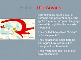 Enter: The Aryans
Approximately 1500 B.C.E. a
nomadic and pastoral people who
spoke the Indo-European language
passed through the Hindu Kush
mountains.
They called themselves “Aryans”
or “noble people.”
They established small herding
and agricultural communities
throughout northern India.
Their migrations took place over
several centuries.
 