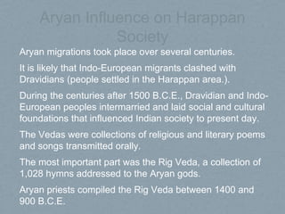 Aryan Influence on Harappan
Society
Aryan migrations took place over several centuries.
It is likely that Indo-European migrants clashed with
Dravidians (people settled in the Harappan area.).
During the centuries after 1500 B.C.E., Dravidian and Indo-
European peoples intermarried and laid social and cultural
foundations that influenced Indian society to present day.
The Vedas were collections of religious and literary poems
and songs transmitted orally.
The most important part was the Rig Veda, a collection of
1,028 hymns addressed to the Aryan gods.
Aryan priests compiled the Rig Veda between 1400 and
900 B.C.E.
 