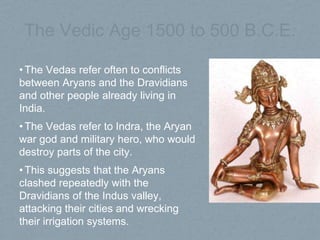 The Vedic Age 1500 to 500 B.C.E.
•The Vedas refer often to conflicts
between Aryans and the Dravidians
and other people already living in
India.
•The Vedas refer to Indra, the Aryan
war god and military hero, who would
destroy parts of the city.
•This suggests that the Aryans
clashed repeatedly with the
Dravidians of the Indus valley,
attacking their cities and wrecking
their irrigation systems.
 