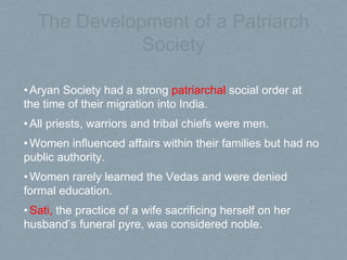 The Development of a Patriarch
Society
•Aryan Society had a strong patriarchal social order at
the time of their migration into India.
•All priests, warriors and tribal chiefs were men.
•Women influenced affairs within their families but had no
public authority.
•Women rarely learned the Vedas and were denied
formal education.
•Sati, the practice of a wife sacrificing herself on her
husband’s funeral pyre, was considered noble.
 