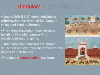 Hinduism in the Vedic Age
•Around 800 B.C.E. some individuals
withdrew into the forest of the Ganges
valley and lived as hermits.
•They drew inspiration from religious
beliefs of Dravidian people who
worshipped nature spirits.
•Dravidians also believed that human
souls took on new physical forms after the
deaths of their bodies.
•The idea of reincarnation was born.
 