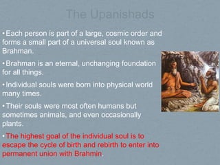 The Upanishads
•Each person is part of a large, cosmic order and
forms a small part of a universal soul known as
Brahman.
•Brahman is an eternal, unchanging foundation
for all things.
•Individual souls were born into physical world
many times.
•Their souls were most often humans but
sometimes animals, and even occasionally
plants.
•The highest goal of the individual soul is to
escape the cycle of birth and rebirth to enter into
permanent union with Brahmin.
 