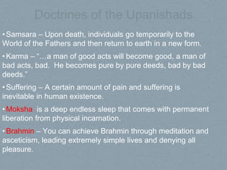 Doctrines of the Upanishads
•Samsara – Upon death, individuals go temporarily to the
World of the Fathers and then return to earth in a new form.
•Karma – “…a man of good acts will become good, a man of
bad acts, bad. He becomes pure by pure deeds, bad by bad
deeds.”
•Suffering – A certain amount of pain and suffering is
inevitable in human existence.
•Moksha is a deep endless sleep that comes with permanent
liberation from physical incarnation.
•Brahmin – You can achieve Brahmin through meditation and
asceticism, leading extremely simple lives and denying all
pleasure.
 