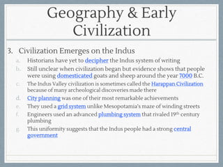 Geography & Early
Civilization
3. Civilization Emerges on the Indus
a. Historians have yet to decipher the Indus system of writing
b. Still unclear when civilization began but evidence shows that people
were using domesticated goats and sheep around the year 7000 B.C.
c. The Indus Valley civilization is sometimes called the Harappan Civilization
because of many archeological discoveries made there
d. City planning was one of their most remarkable achievements
e. They used a grid system unlike Mesopotamia’s maze of winding streets
f. Engineers used an advanced plumbing system that rivaled 19th century
plumbing
g. This uniformity suggests that the Indus people had a strong central
government
 