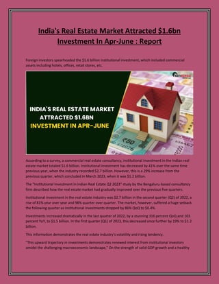 India's Real Estate Market Attracted $1.6bn
Investment In Apr-June : Report
Foreign investors spearheaded the $1.6 billion institutional investment, which included commercial
assets including hotels, offices, retail stores, etc.
According to a survey, a commercial real estate consultancy, institutional investment in the Indian real
estate market totaled $1.6 billion. Institutional investment has decreased by 41% over the same time
previous year, when the industry recorded $2.7 billion. However, this is a 29% increase from the
previous quarter, which concluded in March 2023, when it was $1.2 billion.
The "Institutional Investment in Indian Real Estate Q2 2023" study by the Bengaluru-based consultancy
firm described how the real estate market had gradually improved over the previous five quarters.
Institutional investment in the real estate industry was $2.7 billion in the second quarter (Q2) of 2022, a
rise of 81% year over year and 98% quarter over quarter. The market, however, suffered a huge setback
the following quarter as institutional investments dropped by 86% QoQ to $0.4%.
Investments increased dramatically in the last quarter of 2022, by a stunning 316 percent QoQ and 103
percent YoY, to $1.5 billion. In the first quarter (Q1) of 2023, this decreased once further by 19% to $1.2
billion.
This information demonstrates the real estate industry's volatility and rising tendency.
"This upward trajectory in investments demonstrates renewed interest from institutional investors
amidst the challenging macroeconomic landscape," On the strength of solid GDP growth and a healthy
 