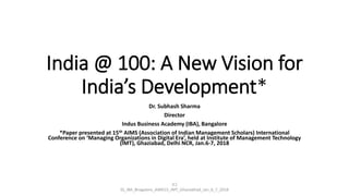 India @ 100: A New Vision for
India’s Development*
Dr. Subhash Sharma
Director
Indus Business Academy (IBA), Bangalore
*Paper presented at 15th AIMS (Association of Indian Management Scholars) International
Conference on ‘Managing Organizations in Digital Era’, held at Institute of Management Technology
(IMT), Ghaziabad, Delhi NCR, Jan.6-7, 2018
(C)
SS_IBA_Bnagalore_AIMS15_IMT_Ghaziabhad_Jan_6_7_2018
 