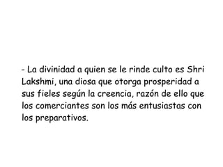- La divinidad a quien se le rinde culto es Shri Lakshmi, una diosa que otorga prosperidad a sus fieles según la creencia, razón de ello que los comerciantes son los más entusiastas con los preparativos.  