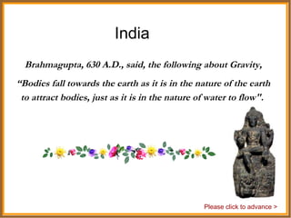 India Brahmagupta, 630 A.D., said, the following about Gravity, “ Bodies fall towards the earth as it is in the nature of the earth to attract bodies, just as it is in the nature of water to flow&quot;.  Please click to advance > 