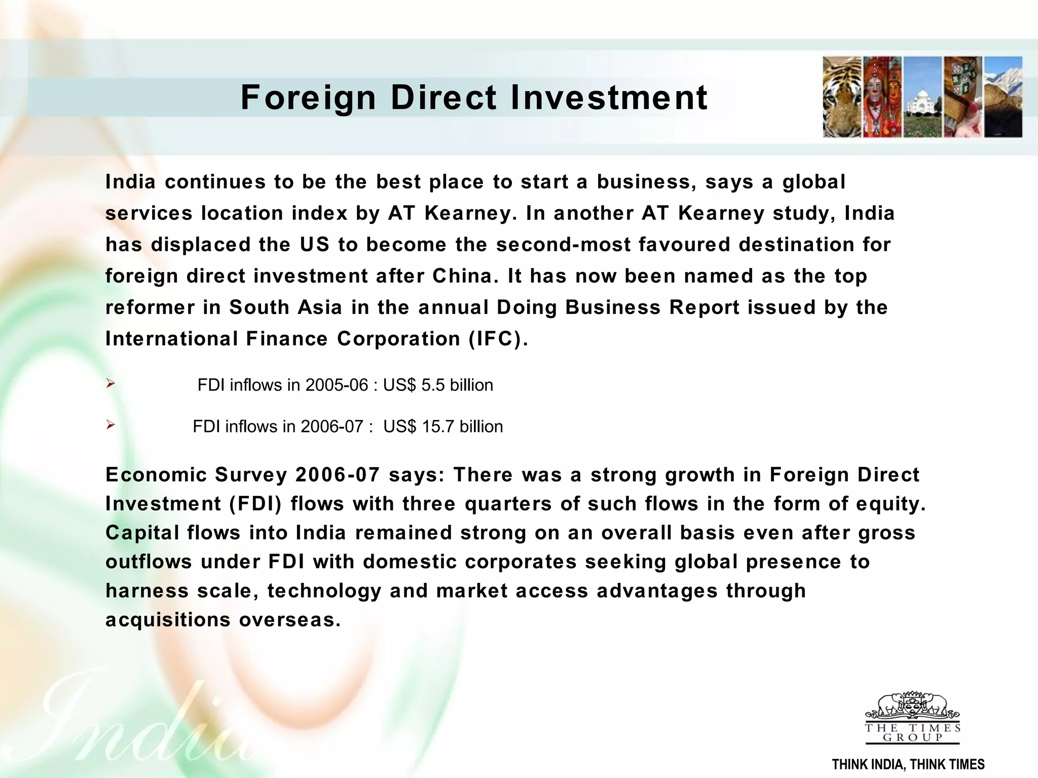 Foreign Direct Investment
India continues to be the best place to start a business, says a global
services location index by AT Kearney. In another AT Kearney study, India
has displaced the US to become the second-most favoured destination for
foreign direct investment after China. It has now been named as the top
reformer in South Asia in the annual Doing Business Report issued by the
International Finance Corporation (IFC).
 FDI inflows in 2005-06 : US$ 5.5 billion
 FDI inflows in 2006-07 : US$ 15.7 billion
Economic Survey 2006-07 says: There was a strong growth in Foreign Direct
Investment (FDI) flows with three quarters of such flows in the form of equity.
Capital flows into India remained strong on an overall basis even after gross
outflows under FDI with domestic corporates seeking global presence to
harness scale, technology and market access advantages through
acquisitions overseas.
THINK INDIA, THINK TIMES
 