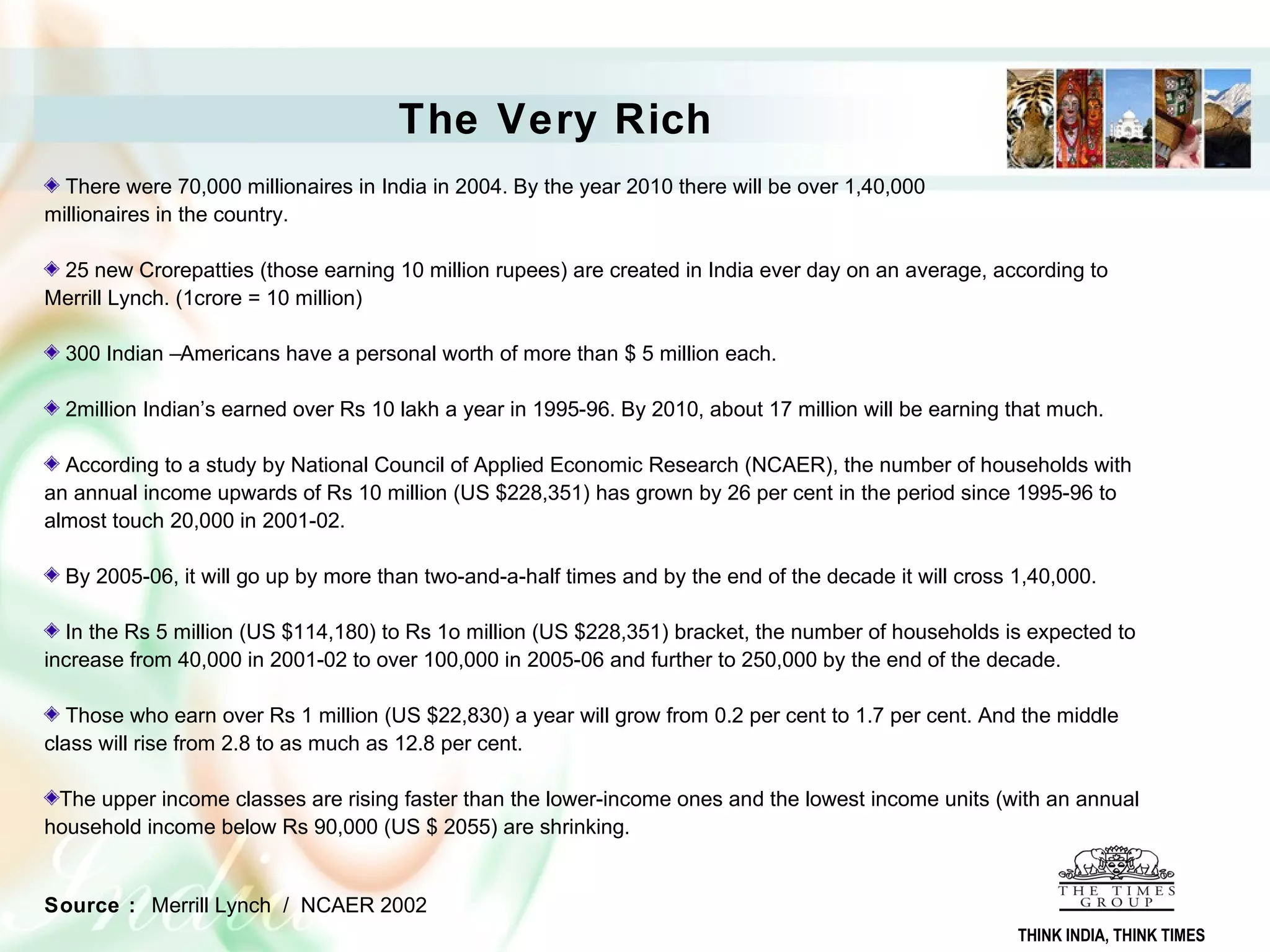 The Very Rich
There were 70,000 millionaires in India in 2004. By the year 2010 there will be over 1,40,000
millionaires in the country.
25 new Crorepatties (those earning 10 million rupees) are created in India ever day on an average, according to
Merrill Lynch. (1crore = 10 million)
300 Indian –Americans have a personal worth of more than $ 5 million each.
2million Indian’s earned over Rs 10 lakh a year in 1995-96. By 2010, about 17 million will be earning that much.
According to a study by National Council of Applied Economic Research (NCAER), the number of households with
an annual income upwards of Rs 10 million (US $228,351) has grown by 26 per cent in the period since 1995-96 to
almost touch 20,000 in 2001-02.
By 2005-06, it will go up by more than two-and-a-half times and by the end of the decade it will cross 1,40,000.
In the Rs 5 million (US $114,180) to Rs 1o million (US $228,351) bracket, the number of households is expected to
increase from 40,000 in 2001-02 to over 100,000 in 2005-06 and further to 250,000 by the end of the decade.
Those who earn over Rs 1 million (US $22,830) a year will grow from 0.2 per cent to 1.7 per cent. And the middle
class will rise from 2.8 to as much as 12.8 per cent.
The upper income classes are rising faster than the lower-income ones and the lowest income units (with an annual
household income below Rs 90,000 (US $ 2055) are shrinking.
Source : Merrill Lynch / NCAER 2002
THINK INDIA, THINK TIMES
 