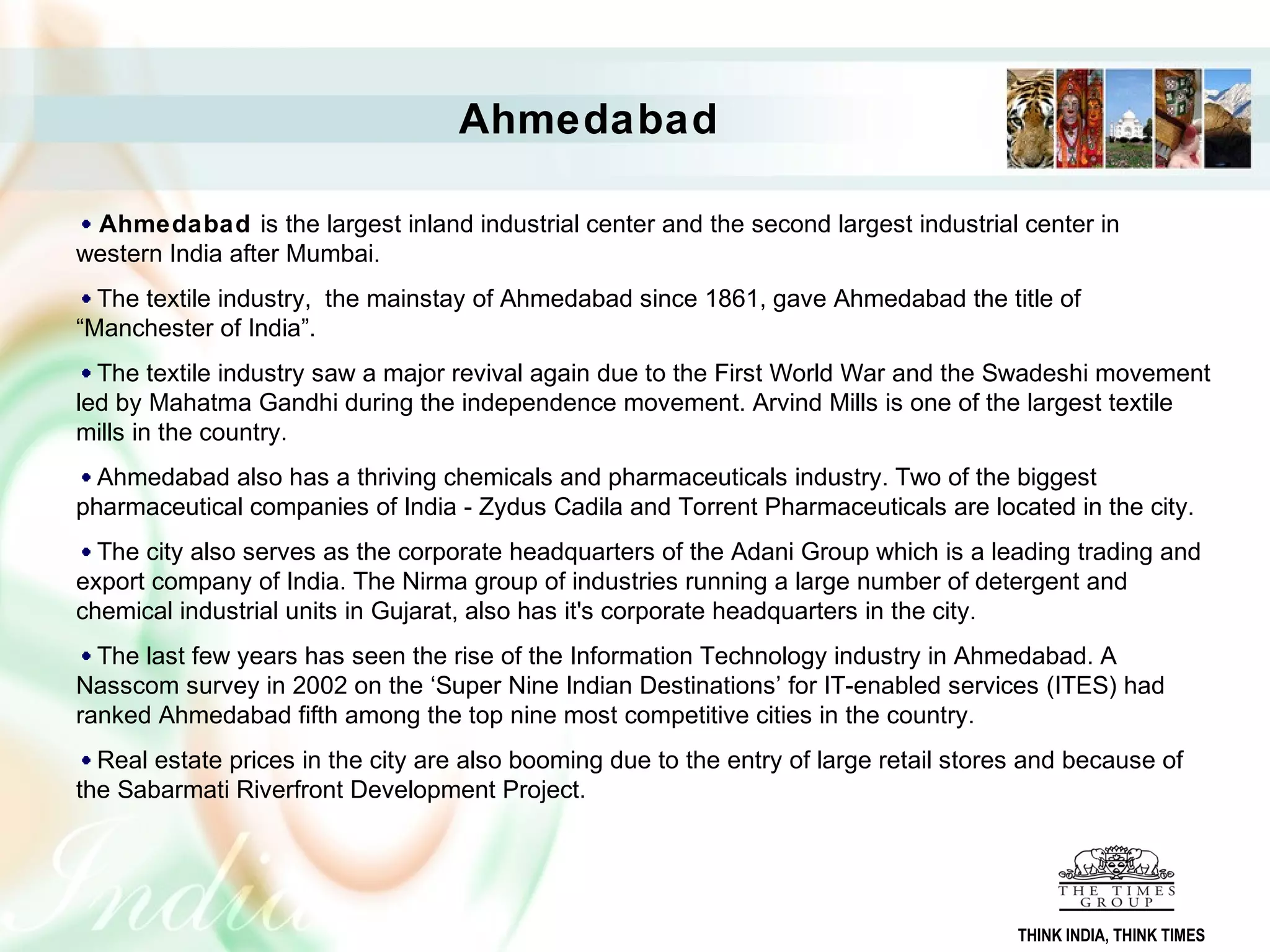 Ahmedabad is the largest inland industrial center and the second largest industrial center in
western India after Mumbai.
The textile industry, the mainstay of Ahmedabad since 1861, gave Ahmedabad the title of
“Manchester of India”.
The textile industry saw a major revival again due to the First World War and the Swadeshi movement
led by Mahatma Gandhi during the independence movement. Arvind Mills is one of the largest textile
mills in the country.
Ahmedabad also has a thriving chemicals and pharmaceuticals industry. Two of the biggest
pharmaceutical companies of India - Zydus Cadila and Torrent Pharmaceuticals are located in the city.
The city also serves as the corporate headquarters of the Adani Group which is a leading trading and
export company of India. The Nirma group of industries running a large number of detergent and
chemical industrial units in Gujarat, also has it's corporate headquarters in the city.
The last few years has seen the rise of the Information Technology industry in Ahmedabad. A
Nasscom survey in 2002 on the ‘Super Nine Indian Destinations’ for IT-enabled services (ITES) had
ranked Ahmedabad fifth among the top nine most competitive cities in the country.
Real estate prices in the city are also booming due to the entry of large retail stores and because of
the Sabarmati Riverfront Development Project.
Ahmedabad
THINK INDIA, THINK TIMES
 