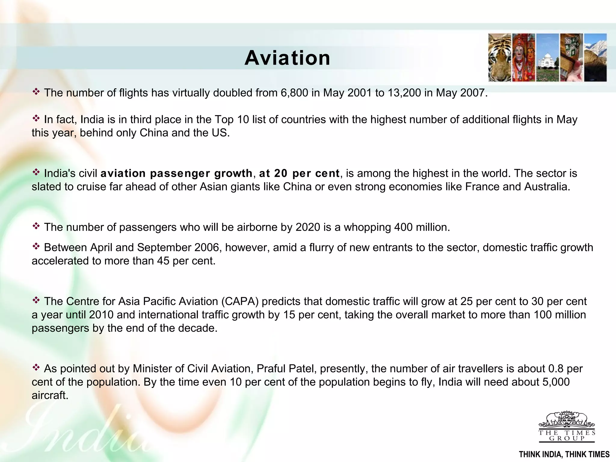  The number of flights has virtually doubled from 6,800 in May 2001 to 13,200 in May 2007.
 In fact, India is in third place in the Top 10 list of countries with the highest number of additional flights in May
this year, behind only China and the US.
 India's civil aviation passenger growth, at 20 per cent, is among the highest in the world. The sector is
slated to cruise far ahead of other Asian giants like China or even strong economies like France and Australia.
 The number of passengers who will be airborne by 2020 is a whopping 400 million.
 Between April and September 2006, however, amid a flurry of new entrants to the sector, domestic traffic growth
accelerated to more than 45 per cent.
 The Centre for Asia Pacific Aviation (CAPA) predicts that domestic traffic will grow at 25 per cent to 30 per cent
a year until 2010 and international traffic growth by 15 per cent, taking the overall market to more than 100 million
passengers by the end of the decade.
 As pointed out by Minister of Civil Aviation, Praful Patel, presently, the number of air travellers is about 0.8 per
cent of the population. By the time even 10 per cent of the population begins to fly, India will need about 5,000
aircraft.
Aviation
THINK INDIA, THINK TIMES
 