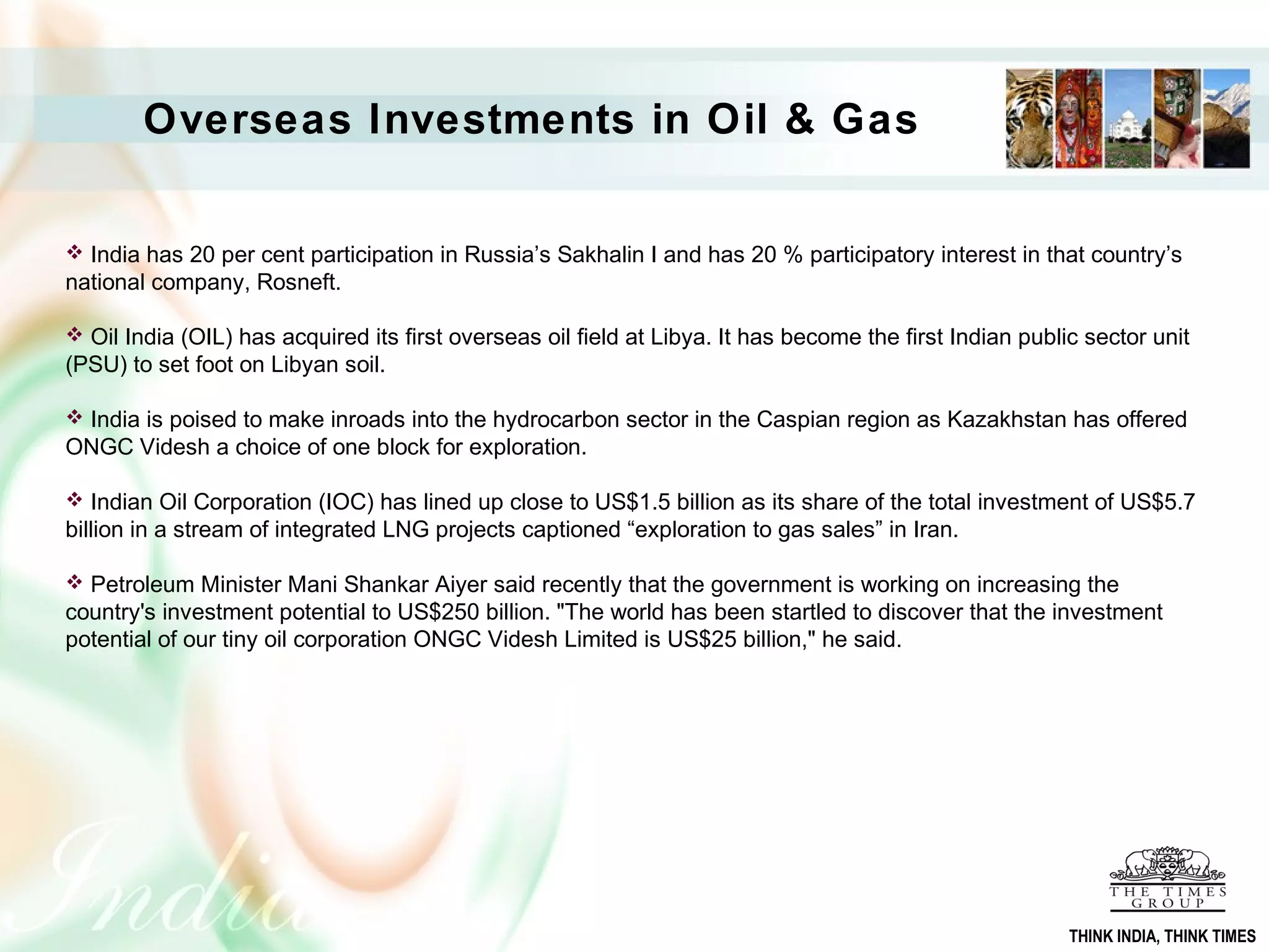 Overseas Investments in Oil & Gas
 India has 20 per cent participation in Russia’s Sakhalin I and has 20 % participatory interest in that country’s
national company, Rosneft.
 Oil India (OIL) has acquired its first overseas oil field at Libya. It has become the first Indian public sector unit
(PSU) to set foot on Libyan soil.
 India is poised to make inroads into the hydrocarbon sector in the Caspian region as Kazakhstan has offered
ONGC Videsh a choice of one block for exploration.
 Indian Oil Corporation (IOC) has lined up close to US$1.5 billion as its share of the total investment of US$5.7
billion in a stream of integrated LNG projects captioned “exploration to gas sales” in Iran.
 Petroleum Minister Mani Shankar Aiyer said recently that the government is working on increasing the
country's investment potential to US$250 billion. "The world has been startled to discover that the investment
potential of our tiny oil corporation ONGC Videsh Limited is US$25 billion," he said.
THINK INDIA, THINK TIMES
 