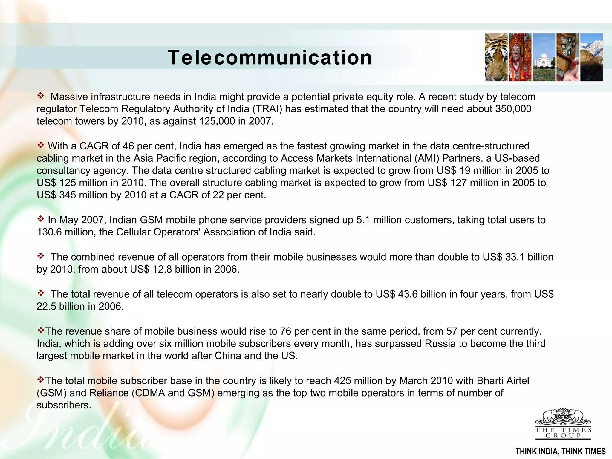  Massive infrastructure needs in India might provide a potential private equity role. A recent study by telecom
regulator Telecom Regulatory Authority of India (TRAI) has estimated that the country will need about 350,000
telecom towers by 2010, as against 125,000 in 2007.
 With a CAGR of 46 per cent, India has emerged as the fastest growing market in the data centre-structured
cabling market in the Asia Pacific region, according to Access Markets International (AMI) Partners, a US-based
consultancy agency. The data centre structured cabling market is expected to grow from US$ 19 million in 2005 to
US$ 125 million in 2010. The overall structure cabling market is expected to grow from US$ 127 million in 2005 to
US$ 345 million by 2010 at a CAGR of 22 per cent.
 In May 2007, Indian GSM mobile phone service providers signed up 5.1 million customers, taking total users to
130.6 million, the Cellular Operators' Association of India said.
 The combined revenue of all operators from their mobile businesses would more than double to US$ 33.1 billion
by 2010, from about US$ 12.8 billion in 2006.
 The total revenue of all telecom operators is also set to nearly double to US$ 43.6 billion in four years, from US$
22.5 billion in 2006.
The revenue share of mobile business would rise to 76 per cent in the same period, from 57 per cent currently.
India, which is adding over six million mobile subscribers every month, has surpassed Russia to become the third
largest mobile market in the world after China and the US.
The total mobile subscriber base in the country is likely to reach 425 million by March 2010 with Bharti Airtel
(GSM) and Reliance (CDMA and GSM) emerging as the top two mobile operators in terms of number of
subscribers.
Telecommunication
THINK INDIA, THINK TIMES
 