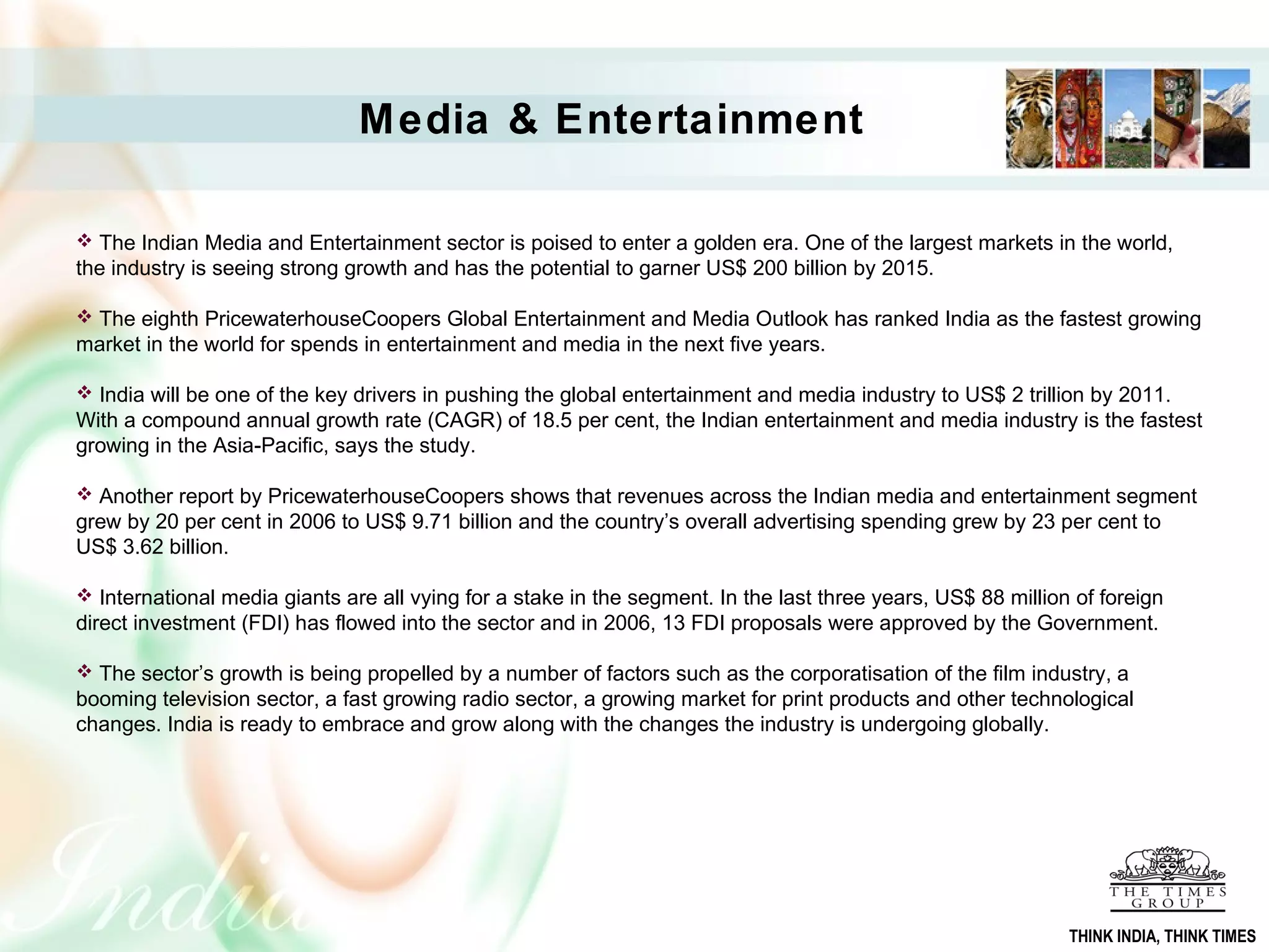 Media & Entertainment
 The Indian Media and Entertainment sector is poised to enter a golden era. One of the largest markets in the world,
the industry is seeing strong growth and has the potential to garner US$ 200 billion by 2015.
 The eighth PricewaterhouseCoopers Global Entertainment and Media Outlook has ranked India as the fastest growing
market in the world for spends in entertainment and media in the next five years.
 India will be one of the key drivers in pushing the global entertainment and media industry to US$ 2 trillion by 2011.
With a compound annual growth rate (CAGR) of 18.5 per cent, the Indian entertainment and media industry is the fastest
growing in the Asia-Pacific, says the study.
 Another report by PricewaterhouseCoopers shows that revenues across the Indian media and entertainment segment
grew by 20 per cent in 2006 to US$ 9.71 billion and the country’s overall advertising spending grew by 23 per cent to
US$ 3.62 billion.
 International media giants are all vying for a stake in the segment. In the last three years, US$ 88 million of foreign
direct investment (FDI) has flowed into the sector and in 2006, 13 FDI proposals were approved by the Government.
 The sector’s growth is being propelled by a number of factors such as the corporatisation of the film industry, a
booming television sector, a fast growing radio sector, a growing market for print products and other technological
changes. India is ready to embrace and grow along with the changes the industry is undergoing globally.
THINK INDIA, THINK TIMES
 