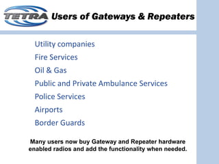 Users of Gateways & Repeaters

  Utility companies
  Fire Services
  Oil & Gas
  Public and Private Ambulance Services
  Police Services
  Airports
  Border Guards 

Many users now buy Gateway and Repeater hardware
enabled radios and add the functionality when needed.
 