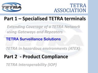 TETRA
                          ASSOCIATION
Part 1 – Specialised TETRA terminals
 Extending Coverage of a TETRA Network 
 using Gateways and Repeaters
TETRA Surveillance Solutions

TETRA in hazardous environments (ATEX) 
Part 2  ‐ Product Compliance
TETRA Interoperability (IOP) 
 