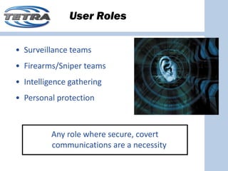 User Roles

• Surveillance teams
• Firearms/Sniper teams
• Intelligence gathering
• Personal protection



          Any role where secure, covert 
          communications are a necessity
 