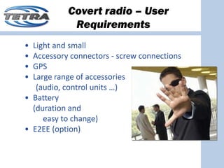 Covert radio – User
            Requirements
• Light and small
• Accessory connectors ‐ screw connections
• GPS
• Large range of accessories
   (audio, control units …)
• Battery 
  (duration and 
     easy to change)
• E2EE (option)
 