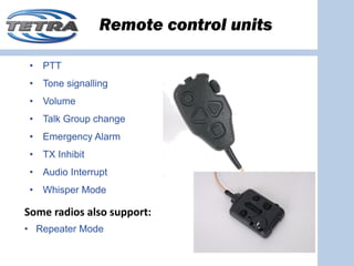 Remote control units

 •   PTT
 •   Tone signalling
 •   Volume
 •   Talk Group change
 •   Emergency Alarm
 •   TX Inhibit
 •   Audio Interrupt
 •   Whisper Mode

Some radios also support:
• Repeater Mode
 