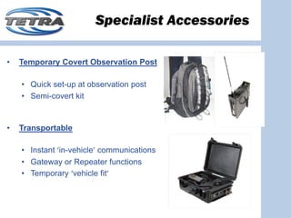 Specialist Accessories

•   Temporary Covert Observation Post

    • Quick set-up at observation post
    • Semi-covert kit


•   Transportable

    • Instant ‘in-vehicle’ communications
    • Gateway or Repeater functions
    • Temporary ‘vehicle fit’
 