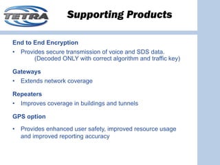 Supporting Products

End to End Encryption
•   Provides secure transmission of voice and SDS data.
         (Decoded ONLY with correct algorithm and traffic key)

Gateways
•   Extends network coverage

Repeaters
•   Improves coverage in buildings and tunnels

GPS option

•   Provides enhanced user safety, improved resource usage
    and improved reporting accuracy
 
