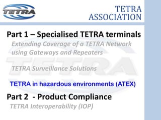 TETRA
                          ASSOCIATION
Part 1 – Specialised TETRA terminals
 Extending Coverage of a TETRA Network 
 using Gateways and Repeaters

 TETRA Surveillance Solutions

TETRA in hazardous environments (ATEX)

Part 2  ‐ Product Compliance
TETRA Interoperability (IOP) 
 