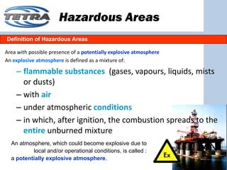 Hazardous Areas
Definition of Hazardous Areas

Area with possible presence of a potentially explosive atmosphere
An explosive atmosphere is defined as a mixture of: 

    – flammable substances (gases, vapours, liquids, mists 
      or dusts)
    – with air
    – under atmospheric conditions
    – in which, after ignition, the combustion spreads to the 
      entire unburned mixture
  An atmosphere, which could become explosive due to
          local and/or operational conditions, is called :
  a potentially explosive atmosphere.
 
