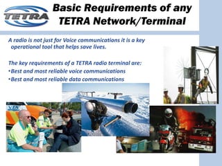 Basic Requirements of any
                   TETRA Network/Terminal
A radio is not just for Voice communications it is a key 
 operational tool that helps save lives.

The key requirements of a TETRA radio terminal are:
•Best and most reliable voice communications
•Best and most reliable data communications
 