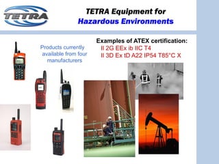 TETRA Equipment for
               Hazardous Environments

                      Examples of ATEX certification:
Products currently     II 2G EEx ib IIC T4
available from four    II 3D Ex tD A22 IP54 T85°C X
  manufacturers
 