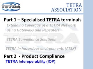 TETRA
                          ASSOCIATION
Part 1 – Specialised TETRA terminals
 Extending Coverage of a TETRA Network 
 using Gateways and Repeaters

 TETRA Surveillance Solutions

TETRA in hazardous environments (ATEX) 
Part 2  ‐ Product Compliance
TETRA Interoperability (IOP)
 