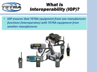 What is
                 Interoperability (IOP)?
• IOP ensures that TETRA equipment from one manufacturer 
  functions (interoperates) with TETRA equipment from 
  another manufacturer.
 
