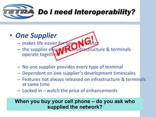 Do I need Interoperability?


• One Supplier
  – makes life easier for operator & user
  – the supplier ensures that infrastructure & terminals 
    operate together?

  – No one supplier provides every type of terminal
  – Dependent on one supplier’s development timescales
  – Features not always released on infrastructure & terminals 
    at same time
  – Locked in – watch the price of enhancements 

 When you buy your cell phone – do you ask who
            supplied the network?
 