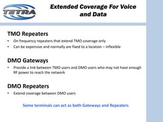 Extended Coverage For Voice
                                   and Data


TMO Repeaters 
•   On frequency repeaters that extend TMO coverage only
•   Can be expensive and normally are fixed to a location – inflexible


DMO Gateways
•   Provide a link between TMO users and DMO users who may not have enough 
    RF power to reach the network


DMO Repeaters
•   Extend coverage between DMO users


         Some terminals can act as both Gateways and Repeaters
 