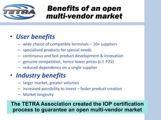 Benefits of an open
                  multi-vendor market

• User benefits
  –   wide choice of compatible terminals – 10+ suppliers
  –   specialised products for special needs
  –   continuous and fast product development & innovation
  –   genuine competition, hence lower prices (c.f. P25)
  –   reduced dependency on a single supplier
• Industry benefits
  – larger market, greater volumes
  – increased possibility to invest – faster product creation
  – Market longevity

The TETRA Association created the IOP certification
 process to guarantee an open multi-vendor market
 