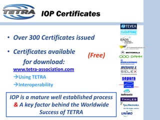 IOP Certificates

• Over 300 Certificates issued
• Certificates available 
                              (Free)
     for download:
  www.tetra‐association.com
   Using TETRA 
   Interoperability

IOP is a mature well established process 
  & A key factor behind the Worldwide 
            Success of TETRA
 