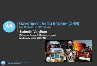 Government Radio Network (GRN)
                   How TETRA fits as GRN Solution
                    Subodh Vardhan
                    Director Sales & Country Head
                    Motorola India (G&PS)




TETRA – Moving forward in India
New Delhi, 9 Sep 2009
 
