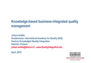 Knowledge-based business-integrated quality management April, 2010 Juhani Anttila Academician, International Academy for Quality (IAQ) Venture Knowledgist Quality Integration Helsinki, Finland [email_address]  ,  www.QualityIntegration.biz                                        These pages are licensed  under the Creative Commons 3.0 License http://creativecommons.org/licenses/by/3.0   (Mention the origin) 