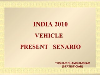 INDIA 2010 VEHICLE  PRESENT  SENARIO TUSHAR SHAMBHARKAR (STATISTICIAN) 
