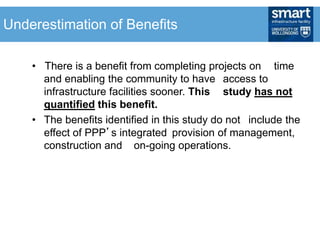 • There is a benefit from completing projects on time
and enabling the community to have access to
infrastructure facilities sooner. This study has not
quantified this benefit.
• The benefits identified in this study do not include the
effect of PPP’s integrated provision of management,
construction and on-going operations.
Underestimation of Benefits
 