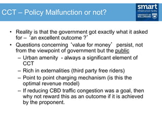 • Reality is that the government got exactly what it asked
for – ‘an excellent outcome ?’
• Questions concerning ‘value for money’ persist, not
from the viewpoint of government but the public
– Urban amenity - always a significant element of
CCT
– Rich in externalities (third party free riders)
– Point to point charging mechanism (is this the
optimal revenue model)
– If reducing CBD traffic congestion was a goal, then
why not reward this as an outcome if it is achieved
by the proponent.
CCT – Policy Malfunction or not?
 