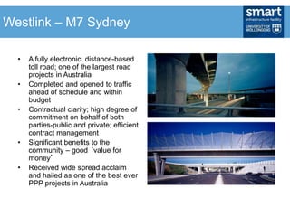 • A fully electronic, distance-based
toll road; one of the largest road
projects in Australia
• Completed and opened to traffic
ahead of schedule and within
budget
• Contractual clarity; high degree of
commitment on behalf of both
parties-public and private; efficient
contract management
• Significant benefits to the
community – good ‘value for
money’
• Received wide spread acclaim
and hailed as one of the best ever
PPP projects in Australia
Westlink – M7 Sydney
 