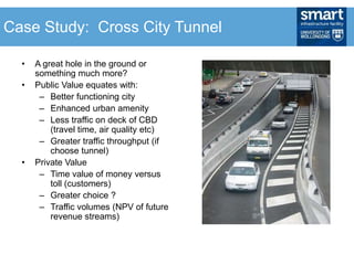 • A great hole in the ground or
something much more?
• Public Value equates with:
– Better functioning city
– Enhanced urban amenity
– Less traffic on deck of CBD
(travel time, air quality etc)
– Greater traffic throughput (if
choose tunnel)
• Private Value
– Time value of money versus
toll (customers)
– Greater choice ?
– Traffic volumes (NPV of future
revenue streams)
Case Study: Cross City Tunnel
 