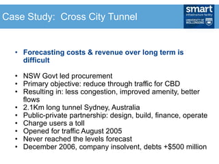• Forecasting costs & revenue over long term is
difficult
• NSW Govt led procurement
• Primary objective: reduce through traffic for CBD
• Resulting in: less congestion, improved amenity, better
flows
• 2.1Km long tunnel Sydney, Australia
• Public-private partnership: design, build, finance, operate
• Charge users a toll
• Opened for traffic August 2005
• Never reached the levels forecast
• December 2006, company insolvent, debts +$500 million
Case Study: Cross City Tunnel
 
