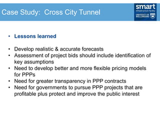 • Lessons learned
• Develop realistic & accurate forecasts
• Assessment of project bids should include identification of
key assumptions
• Need to develop better and more flexible pricing models
for PPPs
• Need for greater transparency in PPP contracts
• Need for governments to pursue PPP projects that are
profitable plus protect and improve the public interest
Case Study: Cross City Tunnel
 